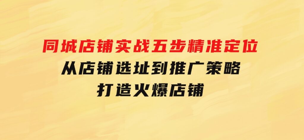 同城店铺实战：五步精准定位，从店铺选址到推广策略，打造火爆店铺-大源资源网