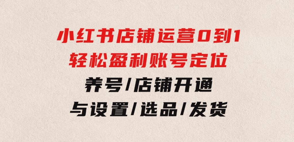 小红书店铺运营：0到1轻松盈利，账号定位/养号/店铺开通与设置/选品/发货-大源资源网