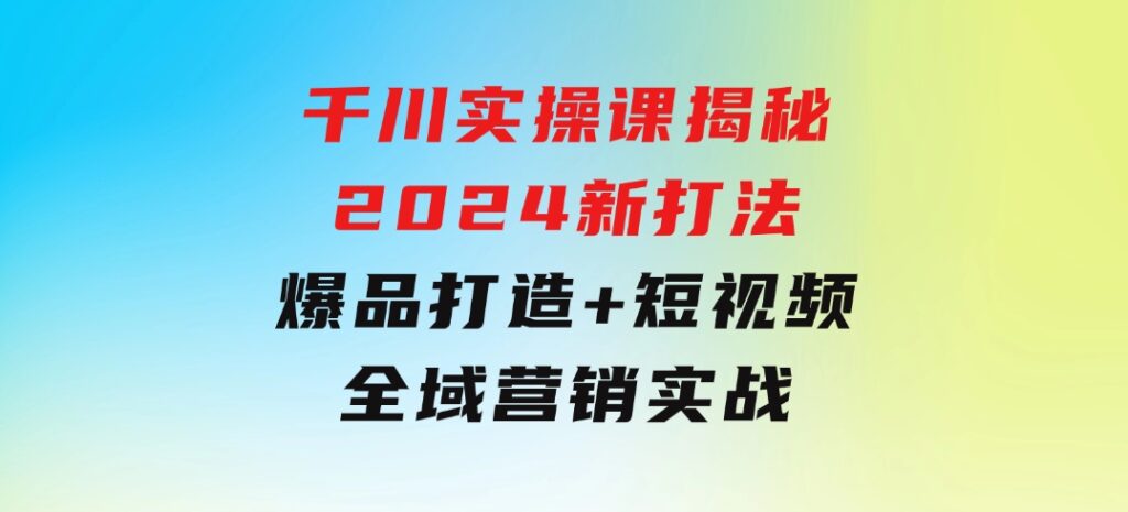 千川实操课揭秘2024新打法：爆品打造+短视频全域营销实战-大源资源网