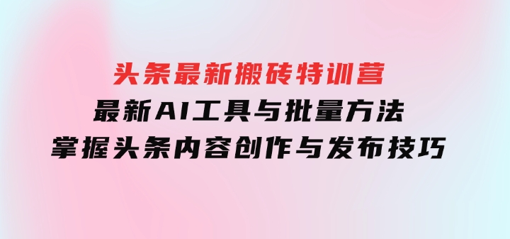 头条最新搬砖特训营：最新AI工具与批量方法，掌握头条内容创作与发布技巧-大源资源网