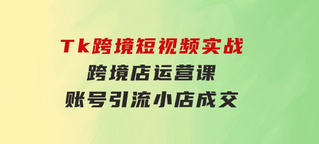 Tk跨境短视频实战&跨境店运营课：账号引流、小店成交-大源资源网