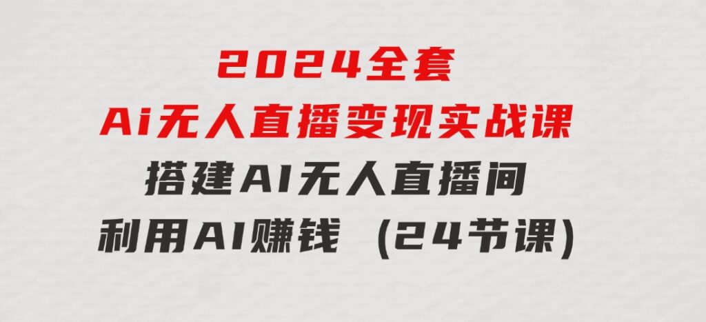 2024全套Ai无人直播变现实战课，搭建AI无人直播间，利用AI赚钱(24节课)-大源资源网