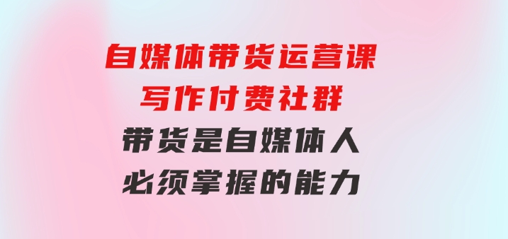 自媒体带货运营课：写作付费社群，带货是自媒体人必须掌握的能力-大源资源网