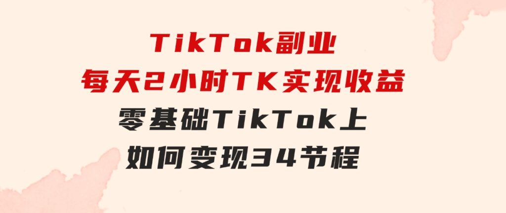 TikTok副业：每天利用2小时在TK实现收益，零基础TikTok上如何变现，34节程-大源资源网