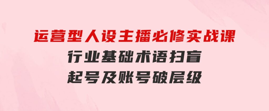 运营型·人设主播必修实战课：行业基础术语扫盲，起号及账号破层级-大源资源网