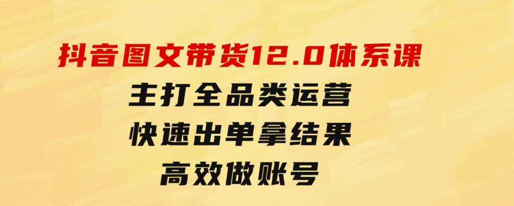 抖音图文带货12.0体系课，主打全品类运营，快速出单拿结果，高效做账号-大源资源网