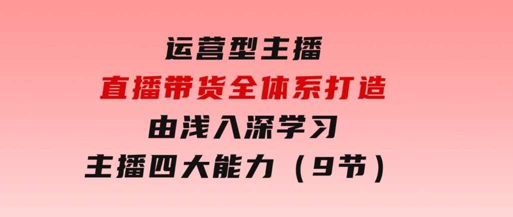 运营型主播直播带货全体系打造，由浅入深学习主播四大能力（9节）-大源资源网