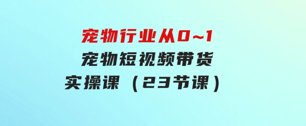 宠物行业从0~1宠物短视频带货实操课（23节课）-大源资源网