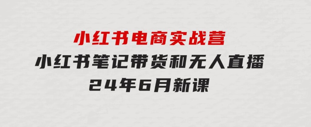 小红书电商实战营：小红书笔记带货和无人直播，24年6月新课-大源资源网