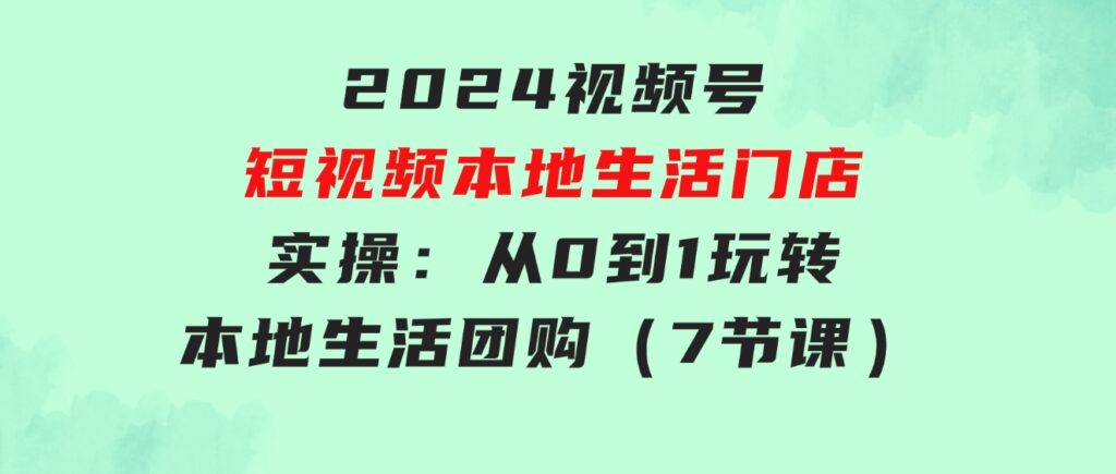 2024视频号短视频本地生活门店实操：从0到1玩转本地生活团购（7节课）-大源资源网