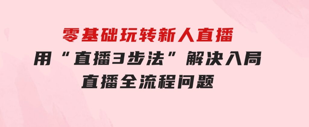 零基础玩转新人直播：用“直播3步法”解决入局直播全流程问题-大源资源网