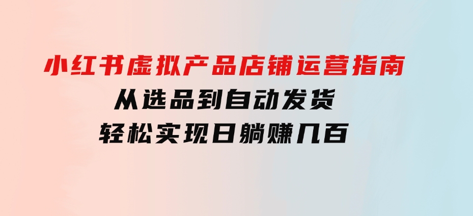 小红书虚拟产品店铺运营指南：从选品到自动发货，轻松实现日躺赚几百-大源资源网