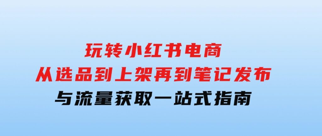 玩转小红书电商：从选品到上架，再到笔记发布与流量获取，一站式指南-大源资源网