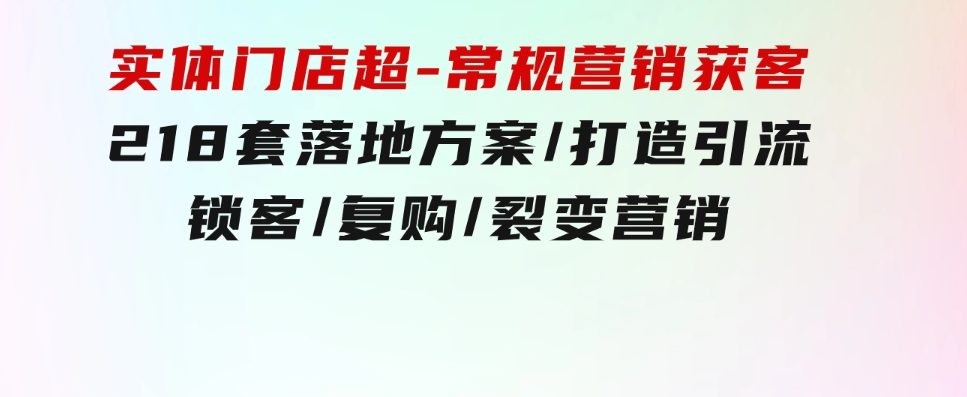 实体门店超-常规营销获客：218套落地方案/打造引流/锁客/复购/裂变营销-大源资源网