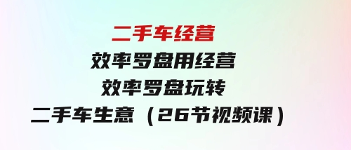 二手车经营·效率罗盘，用经营效率罗盘玩转二手车生意（26节视频课）-大源资源网