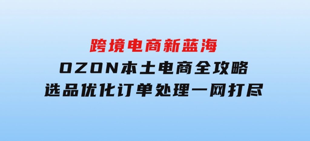 跨境电商新蓝海：OZON本土电商全攻略，选品优化订单处理一网打尽-大源资源网