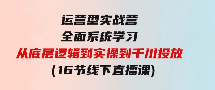 运营型实战营全面系统学习-从底层逻辑到实操到千川投放（16节线下直播课)-大源资源网