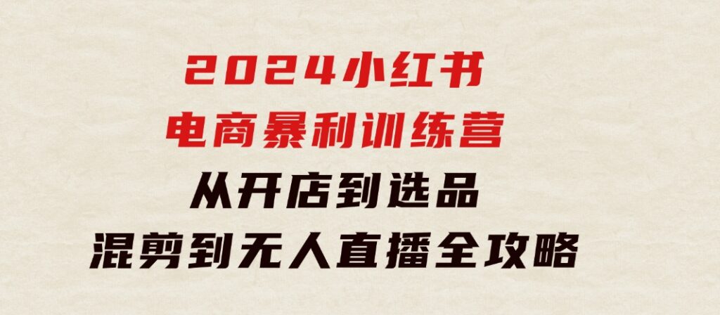 2024小红书电商暴利训练营：从开店到选品，混剪到无人直播全攻略-大源资源网