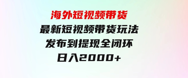 海外短视频带货，最新短视频带货玩法发布到提现全闭环，日入2000+-大源资源网