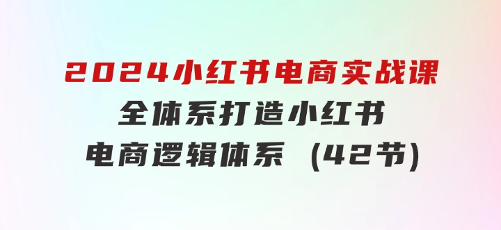 2024小红书电商实战课：全体系打造全方位梳理小红书电商逻辑体系(42节)-大源资源网