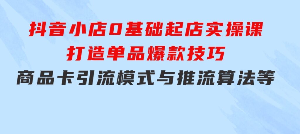 抖音小店0基础起店实操课，打造单品爆款技巧、商品卡引流模式与推流算法等-大源资源网