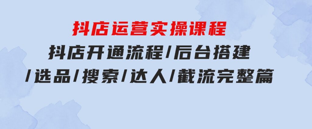 抖店运营实操课程：抖店开通流程/后台搭建/选品/搜索/达人/截流完整篇-大源资源网