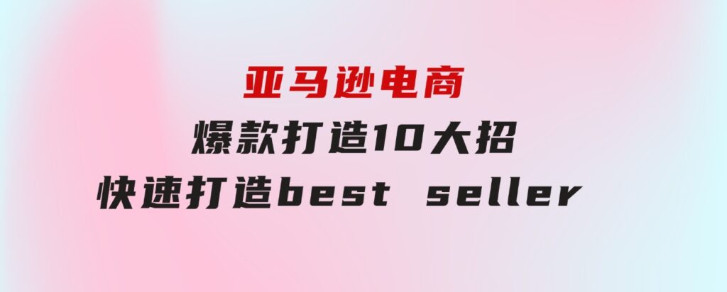 亚马逊电商：爆款打造10大招，快速打造bestseller不是事儿-大源资源网