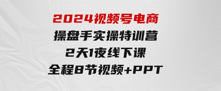 2024视频号电商操盘手实操特训营：2天1夜线下课，全程8节视频+PPT-大源资源网