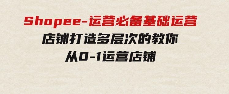 Shopee-运营必备基础运营店铺打造，多层次的教你从0-1运营店铺-大源资源网