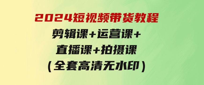 2024短视频带货教程，剪辑课+运营课+直播课+拍摄课（全套高清无水印）-大源资源网