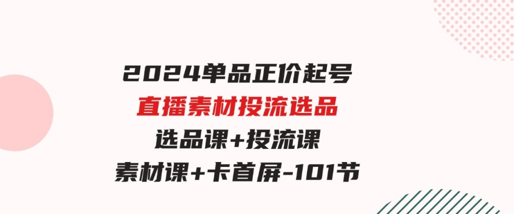 （9718期）2024单品正价起号，直播素材投流选品，选品课+投流课+素材课+卡首屏-101节-大源资源网