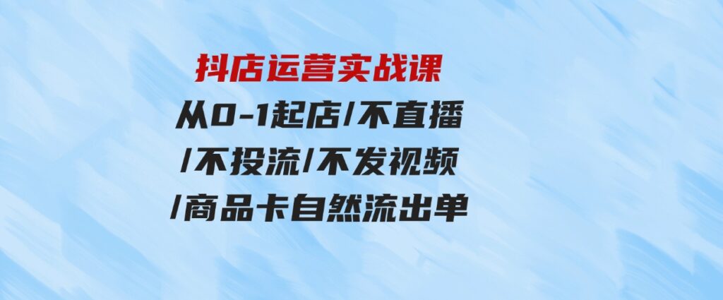 （9705期）抖店运营实战课：从0-1起店/不直播/不投流/不发视频/商品卡自然流出单-大源资源网