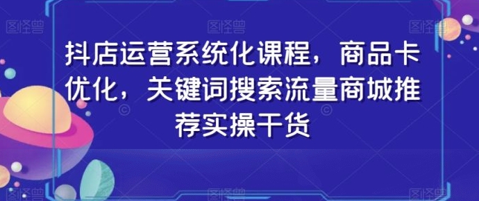 抖店运营系统化课程，商品卡优化，关键词搜索流量商城推荐实操干货-大源资源网