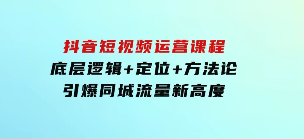 抖音短视频运营课程，底层逻辑+定位+方法论，引爆同城流量新高度-大源资源网